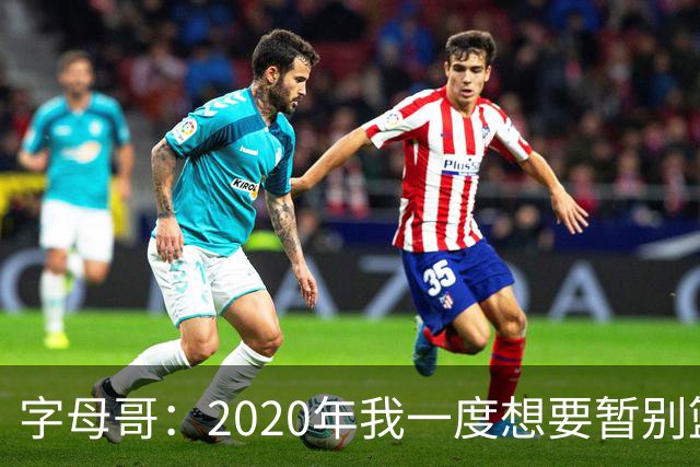 字母哥：2020年我一度想要暂别篮坛 如今我的精神坚不可摧